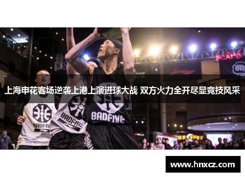上海申花客场逆袭上港上演进球大战 双方火力全开尽显竞技风采