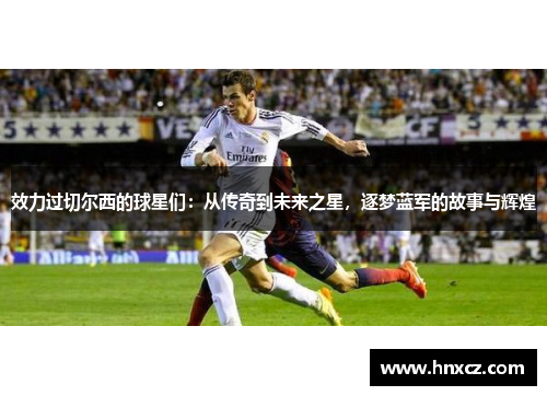 效力过切尔西的球星们：从传奇到未来之星，逐梦蓝军的故事与辉煌