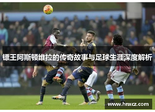 镖王阿斯顿维拉的传奇故事与足球生涯深度解析
